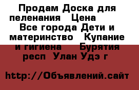 Продам Доска для пеленания › Цена ­ 100 - Все города Дети и материнство » Купание и гигиена   . Бурятия респ.,Улан-Удэ г.